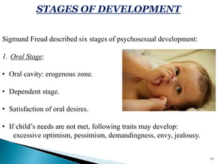 STAGES OF DEVELOPMENT
Sigmund Freud described six stages of psychosexual development:
1. Oral Stage:
• Oral cavity: erogenous zone.
• Dependent stage.
• Satisfaction of oral desires.
• If child’s needs are not met, following traits may develop:
excessive optimism, pessimism, demandingness, envy, jealousy.
15
 