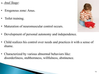 2. Anal Stage:
• Erogenous zone: Anus.
• Toilet training.
• Maturation of neuromuscular control occurs.
• Development of personal autonomy and independence.
• Child realizes his control over needs and practices it with a sense of
shame.
• Characterized by various abnormal behaviors like:
disorderliness, stubbornness, willfulness, abstinence.
16
 