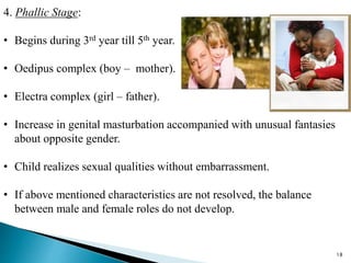 4. Phallic Stage:
• Begins during 3rd year till 5th year.
• Oedipus complex (boy – mother).
• Electra complex (girl – father).
• Increase in genital masturbation accompanied with unusual fantasies
about opposite gender.
• Child realizes sexual qualities without embarrassment.
• If above mentioned characteristics are not resolved, the balance
between male and female roles do not develop.
18
 