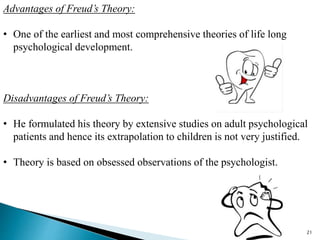 Advantages of Freud’s Theory:
• One of the earliest and most comprehensive theories of life long
psychological development.
Disadvantages of Freud’s Theory:
• He formulated his theory by extensive studies on adult psychological
patients and hence its extrapolation to children is not very justified.
• Theory is based on obsessed observations of the psychologist.
21
 