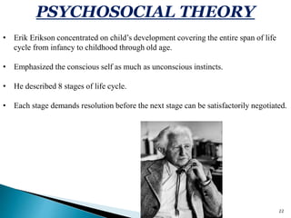 22
PSYCHOSOCIAL THEORY
• Erik Erikson concentrated on child’s development covering the entire span of life
cycle from infancy to childhood through old age.
• Emphasized the conscious self as much as unconscious instincts.
• He described 8 stages of life cycle.
• Each stage demands resolution before the next stage can be satisfactorily negotiated.
 
