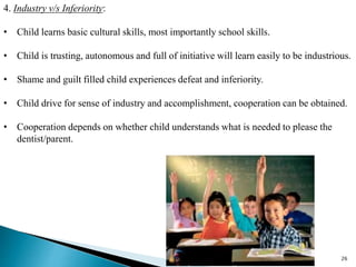 26
4. Industry v/s Inferiority:
• Child learns basic cultural skills, most importantly school skills.
• Child is trusting, autonomous and full of initiative will learn easily to be industrious.
• Shame and guilt filled child experiences defeat and inferiority.
• Child drive for sense of industry and accomplishment, cooperation can be obtained.
• Cooperation depends on whether child understands what is needed to please the
dentist/parent.
 