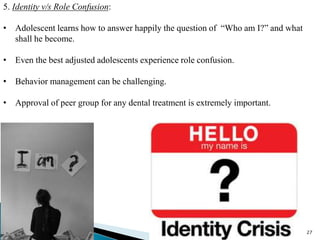 27
5. Identity v/s Role Confusion:
• Adolescent learns how to answer happily the question of “Who am I?” and what
shall he become.
• Even the best adjusted adolescents experience role confusion.
• Behavior management can be challenging.
• Approval of peer group for any dental treatment is extremely important.
 