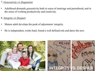 29
7. Generativity v/s Stagnation:
• Adulthood demands generativity both in sense of marriage and parenthood, and in
the sense of working productively and creatively.
8. Integrity v/s Despair:
• Mature adult develops the peak of adjustment: integrity.
• He is independent, works hard, found a well defined role and dares the new.
 