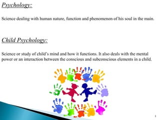 Psychology:
Science dealing with human nature, function and phenomenon of his soul in the main.
Child Psychology:
Science or study of child’s mind and how it functions. It also deals with the mental
power or an interaction between the conscious and subconscious elements in a child.
3
 