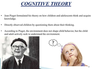 COGNITIVE THEORY
• Jean Piaget formulated his theory on how children and adolescents think and acquire
knowledge.
• Directly observed children by questioning them about their thinking.
• According to Piaget, the environment does not shape child behavior, but the child
and adult actively seek to understand the environment.
31
 