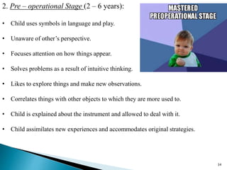 2. Pre – operational Stage (2 – 6 years):
• Child uses symbols in language and play.
• Unaware of other’s perspective.
• Focuses attention on how things appear.
• Solves problems as a result of intuitive thinking.
• Likes to explore things and make new observations.
• Correlates things with other objects to which they are more used to.
• Child is explained about the instrument and allowed to deal with it.
• Child assimilates new experiences and accommodates original strategies.
34
 