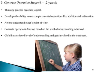 3. Concrete Operation Stage (6 – 12 years):
• Thinking process becomes logical.
• Develops the ability to use complex mental operations like addition and subtraction.
• Able to understand other’s point of view.
• Concrete operations develop based on the level of understanding achieved.
• Child has achieved level of understanding and gets involved in the treatment.
35
 