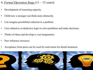 4. Formal Operation Stage (11 – 15 years):
• Development of reasoning capacity.
• Child now a teenager can think more abstractly.
• Can imagine possibilities inherent in a problem.
• Uses inductive or deductive logic to solve problems and make decisions.
• Thinks of ideas and develops a vast imagination.
• Peer influence increases.
• Acceptance from peers can be used for motivation for dental treatment.
36
 