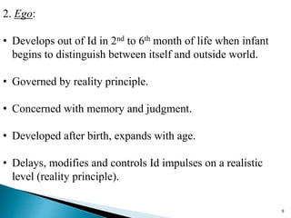 2. Ego:
• Develops out of Id in 2nd to 6th month of life when infant
begins to distinguish between itself and outside world.
• Governed by reality principle.
• Concerned with memory and judgment.
• Developed after birth, expands with age.
• Delays, modifies and controls Id impulses on a realistic
level (reality principle).
9
 