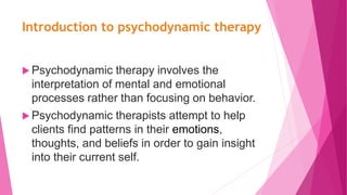 Introduction to psychodynamic therapy
 Psychodynamic therapy involves the
interpretation of mental and emotional
processes rather than focusing on behavior.
 Psychodynamic therapists attempt to help
clients find patterns in their emotions,
thoughts, and beliefs in order to gain insight
into their current self.
 