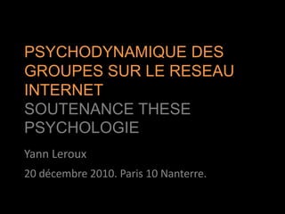 PSYCHODYNAMIQUE DES GROUPES SUR LE RESEAU INTERNETSOUTENANCE THESE PSYCHOLOGIE Yann Leroux 20 décembre 2010. Paris 10 Nanterre. 