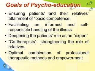Goals of Psycho-education
• Ensuring patients' and their relatives'
attainment of “basic competence
• Facilitating an informed and selfresponsible handling of the illness
• Deepening the patients' role as an “expert”
• “Co-therapists”—strengthening the role of
relatives
• Optimal combination of professional
therapeutic methods and empowerment

 
