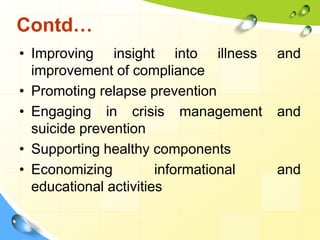 Contd…
• Improving insight into illness
improvement of compliance
• Promoting relapse prevention
• Engaging in crisis management
suicide prevention
• Supporting healthy components
• Economizing
informational
educational activities

and

and

and

 