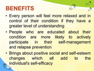 BENEFITS
• Every person will feel more relaxed and in
control of their condition if they have a
greater level of understanding
• People who are educated about their
condition are more likely to actively
participate in their self-management
and relapse prevention
• Brings about positive social and self-esteem
changes
which
all
add
to
the
individual's self-efficacy

 