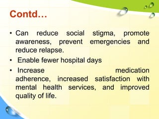 Contd…
• Can reduce social stigma, promote
awareness, prevent emergencies and
reduce relapse.
• Enable fewer hospital days
• Increase
medication
adherence, increased satisfaction with
mental health services, and improved
quality of life.

 