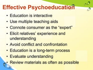 Effective Psychoeducation
•
•
•
•
•
•
•
•

Education is interactive
Use multiple teaching aids
Connote consumer as the “expert”
Elicit relatives’ experience and
understanding
Avoid conflict and confrontation
Education is a long-term process
Evaluate understanding
Review materials as often as possible

 