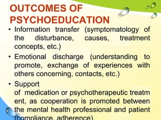 OUTCOMES OF
PSYCHOEDUCATION

• Information transfer (symptomatology of
the disturbance, causes, treatment
concepts, etc.)
• Emotional discharge (understanding to
promote, exchange of experiences with
others concerning, contacts, etc.)
• Support
of medication or psychotherapeutic treatm
ent, as cooperation is promoted between
the mental health professional and patient

 