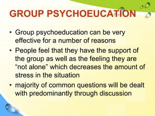 GROUP PSYCHOEUCATION
• Group psychoeducation can be very
effective for a number of reasons
• People feel that they have the support of
the group as well as the feeling they are
“not alone” which decreases the amount of
stress in the situation
• majority of common questions will be dealt
with predominantly through discussion

 