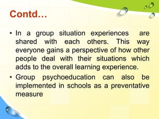 Contd…
• In a group situation experiences are
shared with each others. This way
everyone gains a perspective of how other
people deal with their situations which
adds to the overall learning experience.
• Group psychoeducation can also be
implemented in schools as a preventative
measure

 