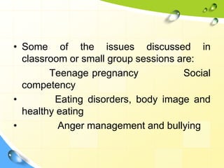 • Some of the issues discussed in
classroom or small group sessions are:
Teenage pregnancy
Social
competency
•
Eating disorders, body image and
healthy eating
•
Anger management and bullying

 