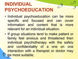INDIVIDUAL
PSYCHOEDUCATION
• Individual psychoeducation can be more
specific and focused and can cover
information and content that is more
relevant for an individual situation.
• If group situations tend to make patient or
family feel anxious and threatened then
individual psychotherapy with the safety
and confidentiality of a one on one
interaction with a therapist or doctor may
be more suitable.

 