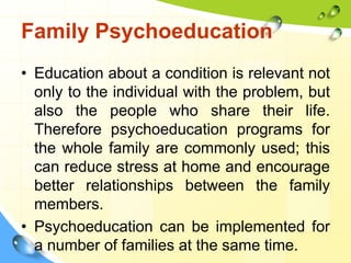 Family Psychoeducation
• Education about a condition is relevant not
only to the individual with the problem, but
also the people who share their life.
Therefore psychoeducation programs for
the whole family are commonly used; this
can reduce stress at home and encourage
better relationships between the family
members.
• Psychoeducation can be implemented for
a number of families at the same time.

 