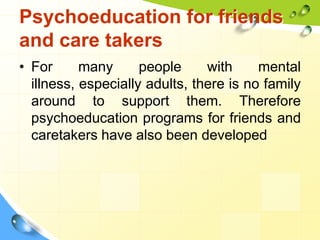 Psychoeducation for friends
and care takers
• For
many
people
with
mental
illness, especially adults, there is no family
around to support them. Therefore
psychoeducation programs for friends and
caretakers have also been developed

 