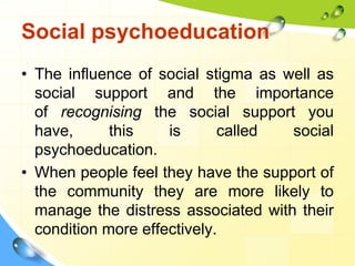 Social psychoeducation
• The influence of social stigma as well as
social support and the importance
of recognising the social support you
have,
this
is
called
social
psychoeducation.
• When people feel they have the support of
the community they are more likely to
manage the distress associated with their
condition more effectively.

 