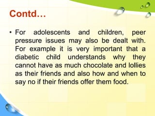 Contd…
• For adolescents and children, peer
pressure issues may also be dealt with.
For example it is very important that a
diabetic child understands why they
cannot have as much chocolate and lollies
as their friends and also how and when to
say no if their friends offer them food.

 