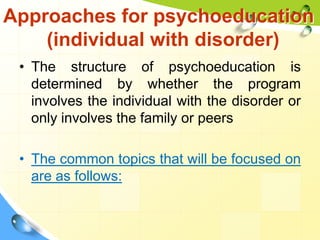 Approaches for psychoeducation
(individual with disorder)
• The structure of psychoeducation is
determined by whether the program
involves the individual with the disorder or
only involves the family or peers
• The common topics that will be focused on
are as follows:

 