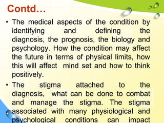 Contd…
• The medical aspects of the condition by
identifying
and
defining
the
diagnosis, the prognosis, the biology and
psychology. How the condition may affect
the future in terms of physical limits, how
this will affect mind set and how to think
positively.
• The
stigma
attached
to
the
diagnosis, what can be done to combat
and manage the stigma. The stigma
associated with many physiological and
psychological conditions can impact

 