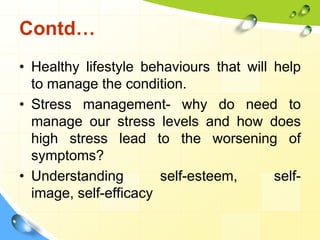Contd…
• Healthy lifestyle behaviours that will help
to manage the condition.
• Stress management- why do need to
manage our stress levels and how does
high stress lead to the worsening of
symptoms?
• Understanding
self-esteem,
selfimage, self-efficacy

 