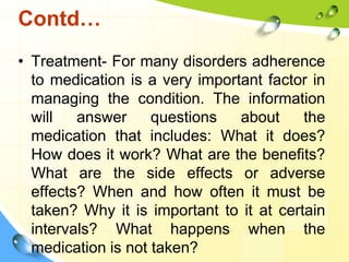 Contd…
• Treatment- For many disorders adherence
to medication is a very important factor in
managing the condition. The information
will
answer
questions
about
the
medication that includes: What it does?
How does it work? What are the benefits?
What are the side effects or adverse
effects? When and how often it must be
taken? Why it is important to it at certain
intervals? What happens when the
medication is not taken?

 