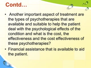 Contd…
• Another important aspect of treatment are
the types of psychotherapies that are
available and suitable to help the patient
deal with the psychological effects of the
condition and what is the cost, the
effectiveness and the cost effectiveness of
these psychotherapies?
• Financial assistance that is available to aid
the patient.

 