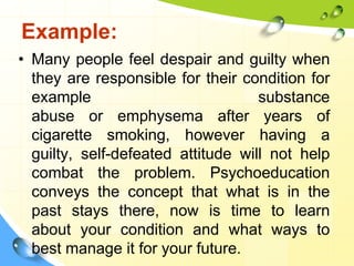 Example:
• Many people feel despair and guilty when
they are responsible for their condition for
example
substance
abuse or emphysema after years of
cigarette smoking, however having a
guilty, self-defeated attitude will not help
combat the problem. Psychoeducation
conveys the concept that what is in the
past stays there, now is time to learn
about your condition and what ways to
best manage it for your future.

 