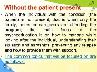 Without the patient present
• When the individual with the condition (the
patient) is not present, that is when only the
family, peers or caregivers are attending the
program;
the
main
focus
of
the
psychoeducation is on how to manage while
looking after the individual, understanding their
situation and hardships, preventing any relapse
and how to provide them with support.
• The common topics that will be focused on are
as follows:

 