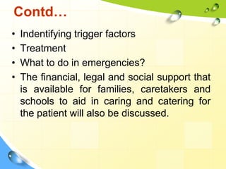 Contd…
•
•
•
•

Indentifying trigger factors
Treatment
What to do in emergencies?
The financial, legal and social support that
is available for families, caretakers and
schools to aid in caring and catering for
the patient will also be discussed.

 