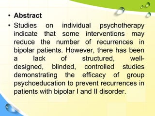 • Abstract
• Studies on individual psychotherapy
indicate that some interventions may
reduce the number of recurrences in
bipolar patients. However, there has been
a
lack
of
structured,
welldesigned, blinded, controlled studies
demonstrating the efficacy of group
psychoeducation to prevent recurrences in
patients with bipolar I and II disorder.

 