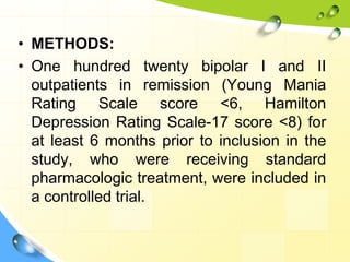 • METHODS:
• One hundred twenty bipolar I and II
outpatients in remission (Young Mania
Rating Scale score <6, Hamilton
Depression Rating Scale-17 score <8) for
at least 6 months prior to inclusion in the
study, who were receiving standard
pharmacologic treatment, were included in
a controlled trial.

 