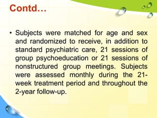 Contd…
• Subjects were matched for age and sex
and randomized to receive, in addition to
standard psychiatric care, 21 sessions of
group psychoeducation or 21 sessions of
nonstructured group meetings. Subjects
were assessed monthly during the 21week treatment period and throughout the
2-year follow-up.

 