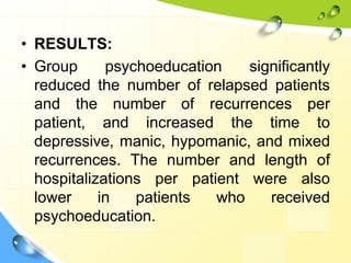 • RESULTS:
• Group
psychoeducation
significantly
reduced the number of relapsed patients
and the number of recurrences per
patient, and increased the time to
depressive, manic, hypomanic, and mixed
recurrences. The number and length of
hospitalizations per patient were also
lower
in
patients
who
received
psychoeducation.

 