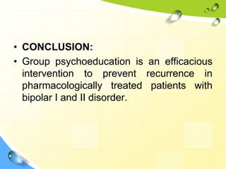 • CONCLUSION:
• Group psychoeducation is an efficacious
intervention to prevent recurrence in
pharmacologically treated patients with
bipolar I and II disorder.

 