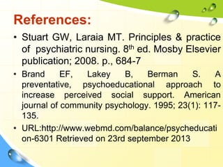 References:
• Stuart GW, Laraia MT. Principles & practice
of psychiatric nursing. 8th ed. Mosby Elsevier
publication; 2008. p., 684-7
• Brand
EF,
Lakey
B,
Berman
S.
A
preventative, psychoeducational approach to
increase perceived social support. American
journal of community psychology. 1995; 23(1): 117135.
• URL:http://www.webmd.com/balance/psycheducati
on-6301 Retrieved on 23rd september 2013

 