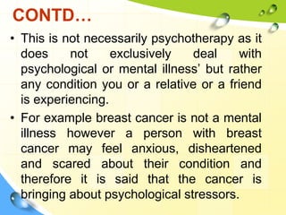 CONTD…
• This is not necessarily psychotherapy as it
does
not
exclusively
deal
with
psychological or mental illness’ but rather
any condition you or a relative or a friend
is experiencing.
• For example breast cancer is not a mental
illness however a person with breast
cancer may feel anxious, disheartened
and scared about their condition and
therefore it is said that the cancer is
bringing about psychological stressors.

 