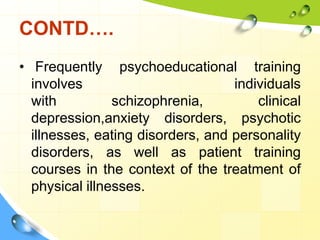 CONTD….
• Frequently psychoeducational training
involves
individuals
with
schizophrenia,
clinical
depression,anxiety disorders, psychotic
illnesses, eating disorders, and personality
disorders, as well as patient training
courses in the context of the treatment of
physical illnesses.

 