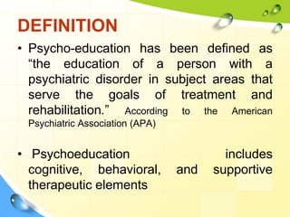 DEFINITION
• Psycho-education has been defined as
“the education of a person with a
psychiatric disorder in subject areas that
serve the goals of treatment and
rehabilitation.” According to the American
Psychiatric Association (APA)

• Psychoeducation
cognitive, behavioral,
therapeutic elements

and

includes
supportive

 