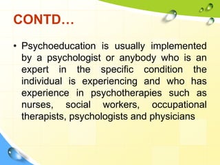 CONTD…
• Psychoeducation is usually implemented
by a psychologist or anybody who is an
expert in the specific condition the
individual is experiencing and who has
experience in psychotherapies such as
nurses, social workers, occupational
therapists, psychologists and physicians

 