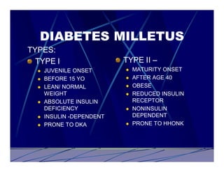 DIABETES MILLETUS
TYPES:
  TYPE I                   TYPE II –
  l   JUVENILE ONSET       l   MATURITY ONSET
  l   BEFORE 15 YO         l   AFTER AGE 40
  l   LEAN/ NORMAL         l   OBESE
      WEIGHT               l   REDUCED INSULIN
  l   ABSOLUTE INSULIN         RECEPTOR
      DEFICIENCY           l   NONINSULIN
  l   INSULIN -DEPENDENT       DEPENDENT
  l   PRONE TO DKA         l   PRONE TO HHONK
 