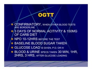 OGTT
CONFIRMATORY, WHEN OTHER BLOOD TESTS
ARE BORDERLINE
3 DAYS OF NORMAL ACITIVITY & 150MG
OF CARB DIET
NPO 10-12HRS BEFORE THE TEST
BASELINE BLOOD SUGAR TAKEN
GLUCOSE LOAD IS GIVEN, P.O. OR IV
BLOOD & URINE SPECS TAKEN 30 MIN, 1HR,
2HRS, 3 HRS, AFTER GLUCOSE LOADING
 